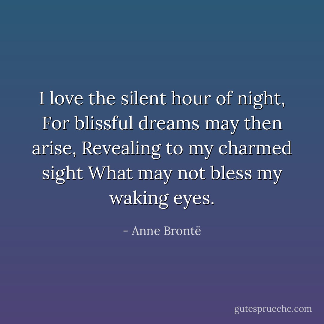 I love the silent hour of night,<br />For blissful dreams may then arise,<br />Revealing to my charmed sight<br />What may not bless my waking eyes. - Anne Brontë
