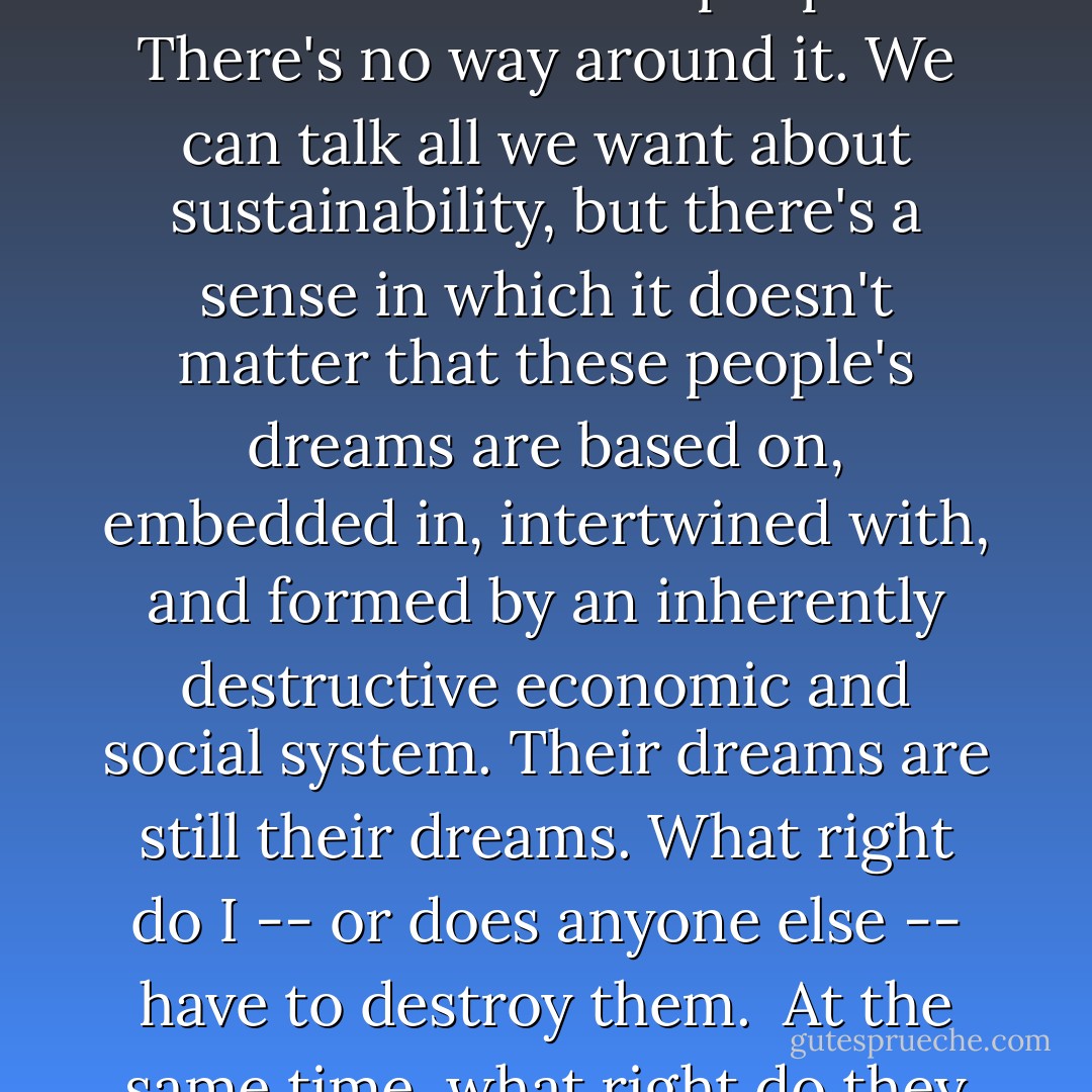To reverse the effects of civilization would destroy the dreams of a lot of people. There's no way around it. We can talk all we want about sustainability, but there's a sense in which it doesn't matter that these people's dreams are based on, embedded in, intertwined with, and formed by an inherently destructive economic and social system. Their dreams are still their dreams. What right do I -- or does anyone else -- have to destroy them.<br /><br />At the same time, what right do they have to destroy the world? - Derrick Jensen