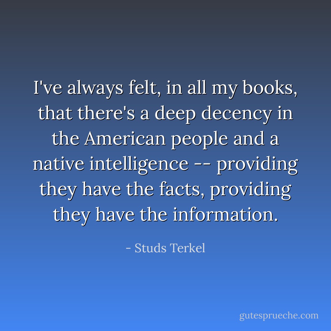 I've always felt, in all my books, that there's a deep decency in the American people and a native intelligence -- providing they have the facts, providing they have the information. - Studs Terkel