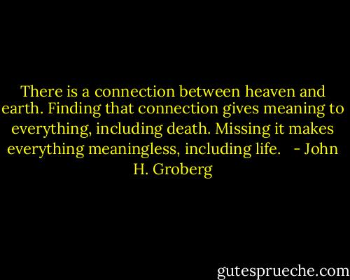 There is a connection between heaven and earth. Finding that connection gives meaning to everything, including death. Missing it makes everything meaningless, including life. <br /> - John H. Groberg