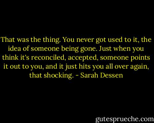 That was the thing. You never got used to it, the idea of someone being gone. Just when you think it's reconciled, accepted, someone points it out to you, and it just hits you all over again, that shocking. - Sarah Dessen