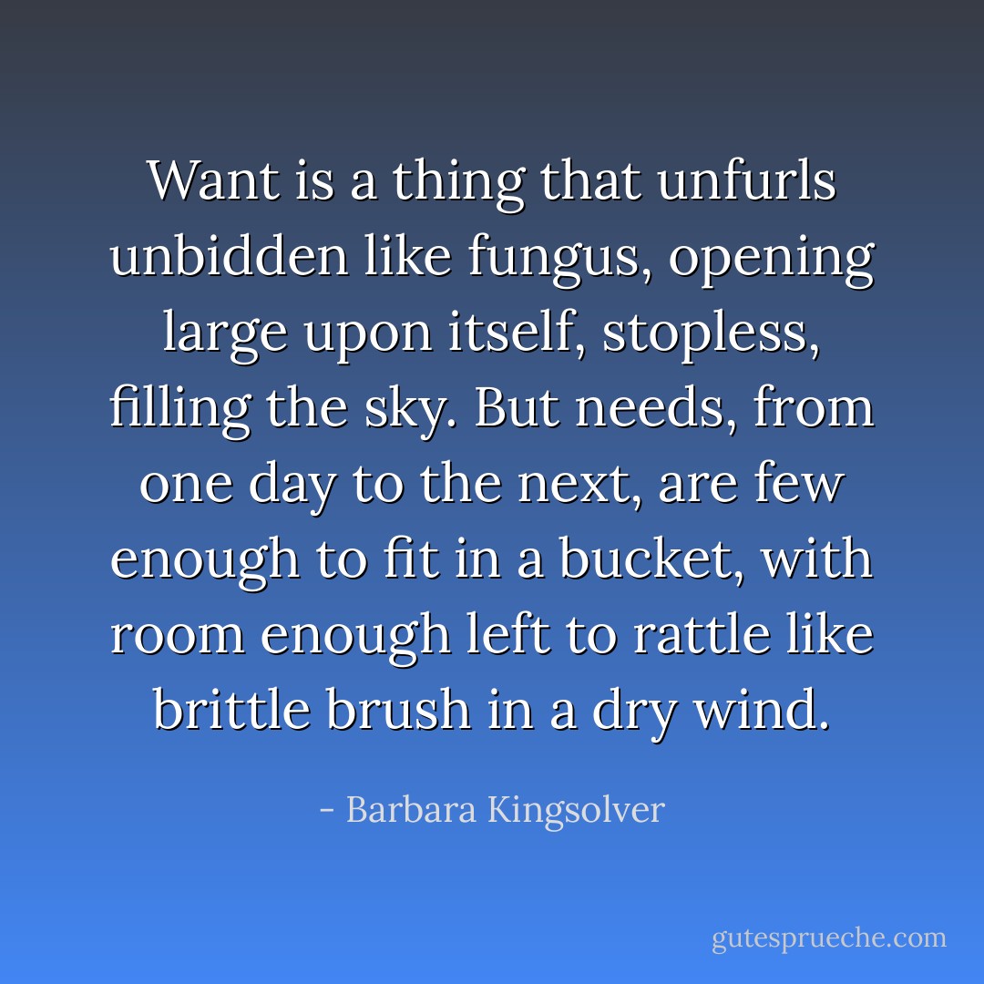Want is a thing that unfurls unbidden like fungus, opening large upon itself, stopless, filling the sky.<br />But needs, from one day to the next, are few enough to fit in a bucket, with room enough left to rattle like brittle brush in a dry wind. - Barbara Kingsolver