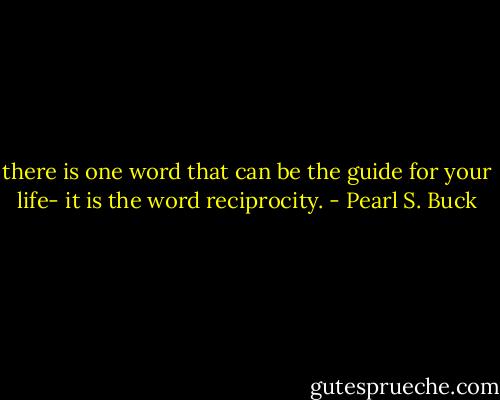 there is one word that can be the guide for your life- it is the word reciprocity. - Pearl S. Buck