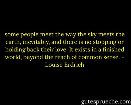 some people meet the way the sky meets the earth, inevitably, and there is no stopping or holding back their love. It exists in a finished world, beyond the reach of common sense. - Louise Erdrich