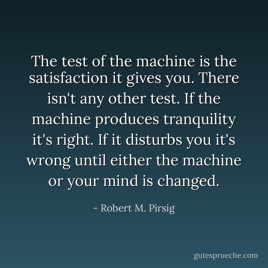 The test of the machine is the satisfaction it gives you. There isn't any other test. If the machine produces tranquility it's right. If it disturbs you it's wrong until either the machine or your mind is changed. - Robert M. Pirsig