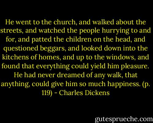 He went to the church, and walked about the streets, and watched the people hurrying to and for, and patted the children on the head, and questioned beggars, and looked down into the kitchens of homes, and up to the windows, and found that everything could yield him pleasure. He had never dreamed of any walk, that anything, could give him so much happiness. (p. 119) - Charles Dickens