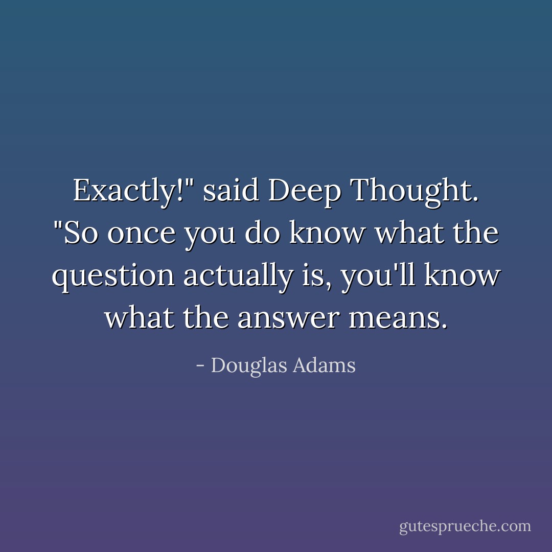 Exactly!" said Deep Thought. "So once you do know what the question actually is, you'll know what the answer means. - Douglas Adams
