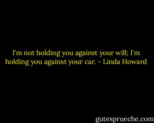 I'm not holding you against your will; I'm holding you against your car. - Linda Howard