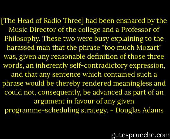 [The Head of Radio Three] had been ensnared by the Music Director of the college and a Professor of Philosophy. These two were busy explaining to the harassed man that the phrase "too much Mozart" was, given any reasonable definition of those three words, an inherently self-contradictory expression, and that any sentence which contained such a phrase would be thereby rendered meaningless and could not, consequently, be advanced as part of an argument in favour of any given programme-scheduling strategy. - Douglas Adams