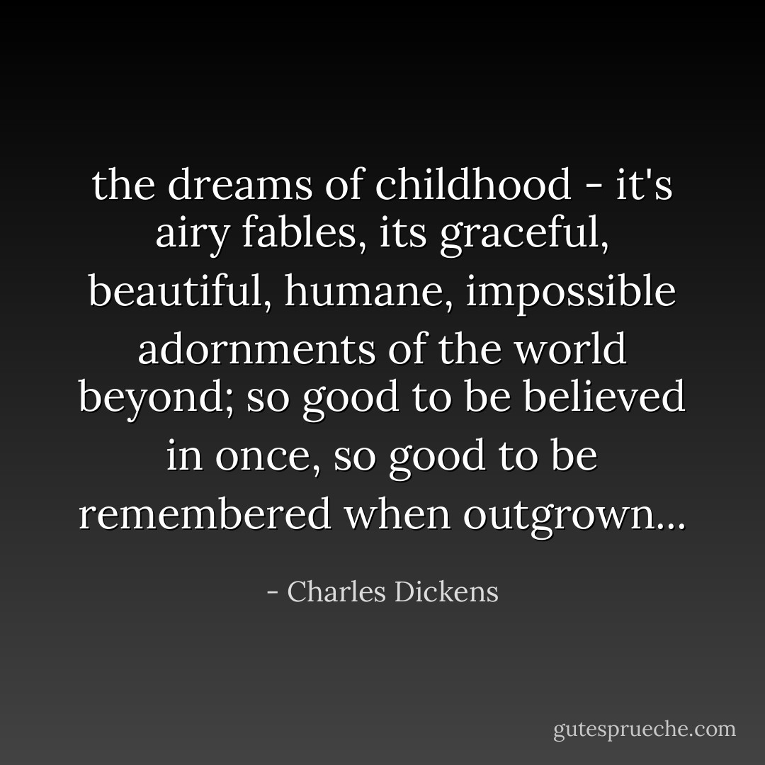 the dreams of childhood - it's airy fables, its graceful, beautiful, humane, impossible adornments of the world beyond; so good to be believed in once, so good to be remembered when outgrown... - Charles Dickens