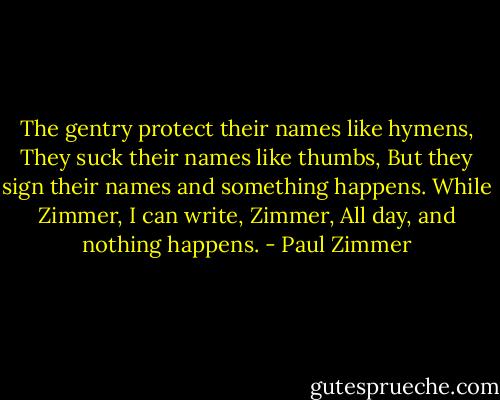The gentry protect their names like hymens,<br />They suck their names like thumbs,<br />But they sign their names and something happens.<br />While Zimmer, I can write, Zimmer,<br />All day, and nothing happens. - Paul Zimmer