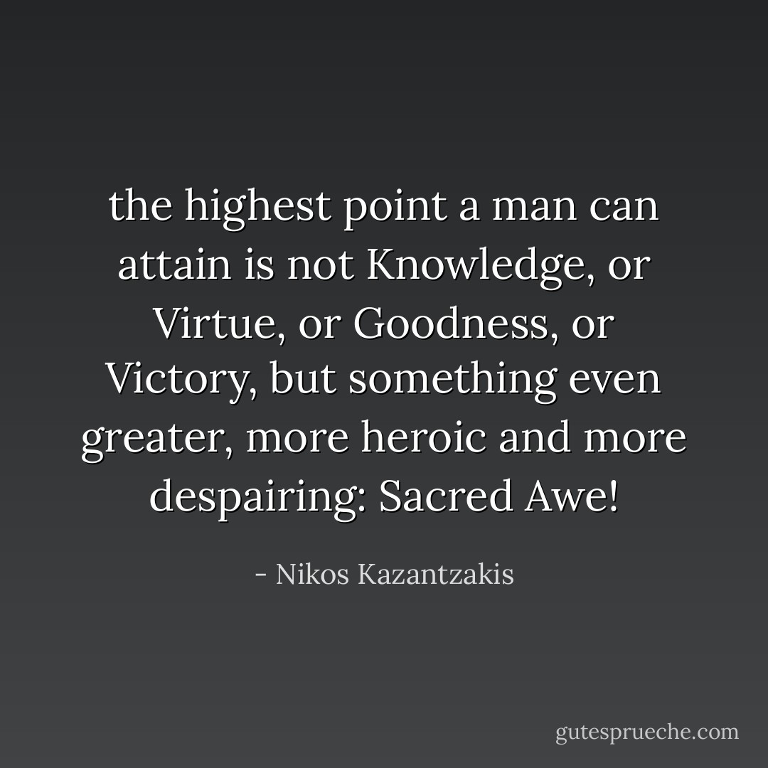the highest point a man can attain is not Knowledge, or Virtue, or Goodness, or Victory, but something even greater, more heroic and more despairing: Sacred Awe! - Nikos Kazantzakis