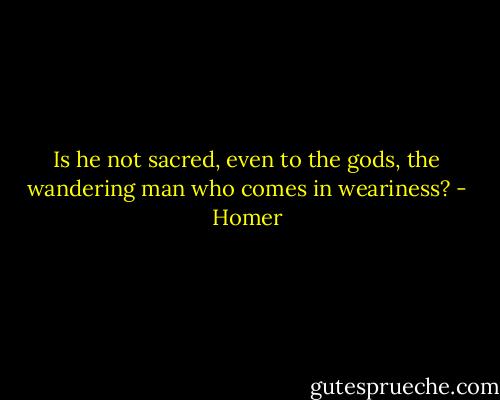 Is he not sacred, even to the gods, the wandering man who comes in weariness? - Homer