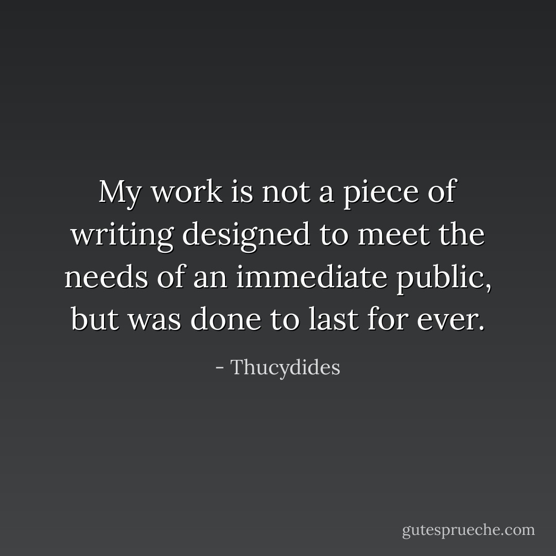 My work is not a piece of writing designed to meet the needs of an immediate public, but was done to last for ever. - Thucydides