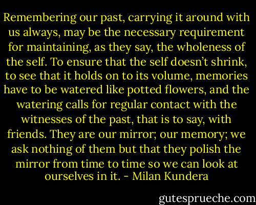 Remembering our past, carrying it around with us always, may be the necessary requirement for maintaining, as they say, the wholeness of the self. To ensure that the self doesn’t shrink, to see that it holds on to its volume, memories have to be watered like potted flowers, and the watering calls for regular contact with the witnesses of the past, that is to say, with friends. They are our mirror; our memory; we ask nothing of them but that they polish the mirror from time to time so we can look at ourselves in it. - Milan Kundera