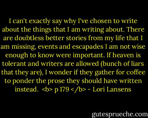I can't exactly say why I've chosen to write about the things that I am writing about. There are doubtless better stories from my life that I am missing, events and escapades I am not wise enough to know were important. If heaven is tolerant and writers are allowed (bunch of liars that they are), I wonder if they gather for coffee to ponder the prose they should have written instead.<br /><br /><b> p 179 </b> - Lori Lansens