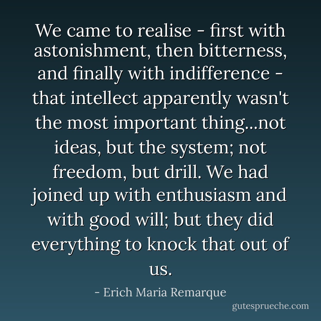 We came to realise - first with astonishment, then bitterness, and finally with indifference - that intellect apparently wasn't the most important thing...not ideas, but the system; not freedom, but drill. We had joined up with enthusiasm and with good will; but they did everything to knock that out of us. - Erich Maria Remarque