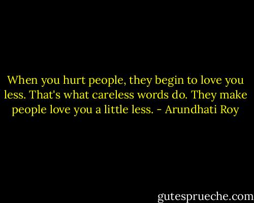 When you hurt people, they begin to love you less. That's what careless words do. They make people love you a little less. - Arundhati Roy