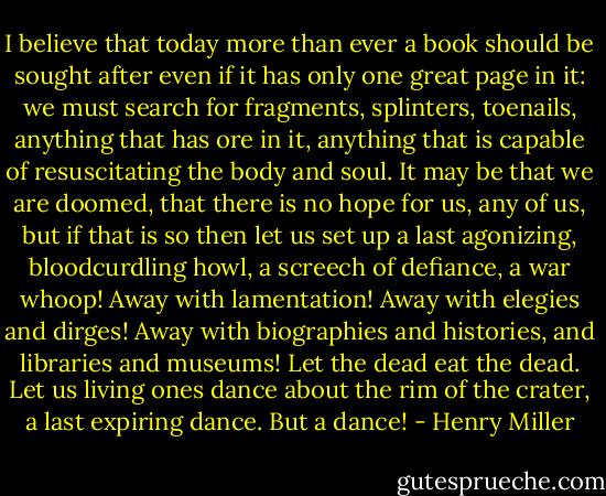 I believe that today more than ever a book should be sought after even if it has only one great page in it: we must search for fragments, splinters, toenails, anything that has ore in it, anything that is capable of resuscitating the body and soul. It may be that we are doomed, that there is no hope for us, any of us, but if that is so then let us set up a last agonizing, bloodcurdling howl, a screech of defiance, a war whoop! Away with lamentation! Away with elegies and dirges! Away with biographies and histories, and libraries and museums! Let the dead eat the dead. Let us living ones dance about the rim of the crater, a last expiring dance. But a dance! - Henry Miller