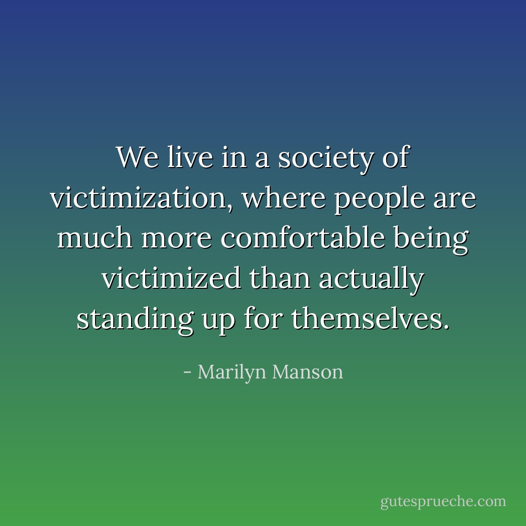 We live in a society of victimization, where people are much more comfortable being victimized than actually standing up for themselves. - Marilyn Manson