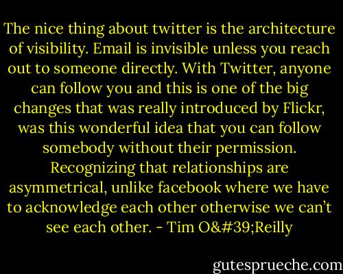 The nice thing about twitter is the architecture of visibility. Email is invisible unless you reach out to someone directly. With Twitter, anyone can follow you and this is one of the big changes that was really introduced by Flickr, was this wonderful idea that you can follow somebody without their permission. Recognizing that relationships are asymmetrical, unlike facebook where we have to acknowledge each other otherwise we can’t see each other. - Tim O'Reilly