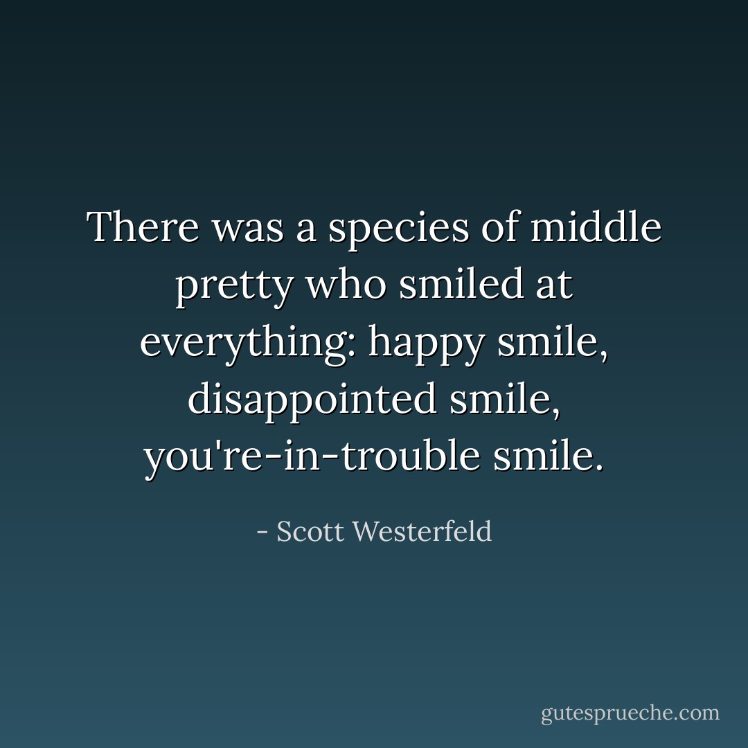 There was a species of middle pretty who smiled at everything: happy smile, disappointed smile, you're-in-trouble smile. - Scott Westerfeld