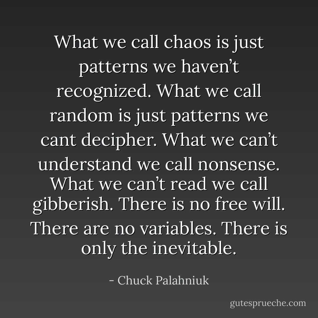 What we call chaos is just patterns we haven’t recognized. What we call random is just patterns we cant decipher. What we can’t understand we call nonsense. What we can’t read we call gibberish. There is no free will. There are no variables. There is only the inevitable. - Chuck Palahniuk
