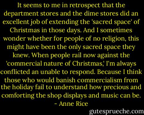 It seems to me in retrospect that the department stores and the dime stores did an excellent job of extending the 'sacred space' of Christmas in those days. And I sometimes wonder whether for people of no religion, this might have been the only sacred space they knew. When people rail now against the 'commercial nature of Christmas,' I'm always conflicted an unable to respond. Because I think those who would banish commercialism from the holiday fail to understand how precious and comforting the shop displays and music can be. - Anne Rice