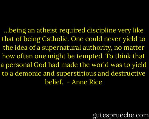 …being an atheist required discipline very like that of being Catholic. One could never yield to the idea of a supernatural authority, no matter how often one might be tempted. To think that a personal God had made the world was to yield to a demonic and superstitious and destructive belief.  - Anne Rice