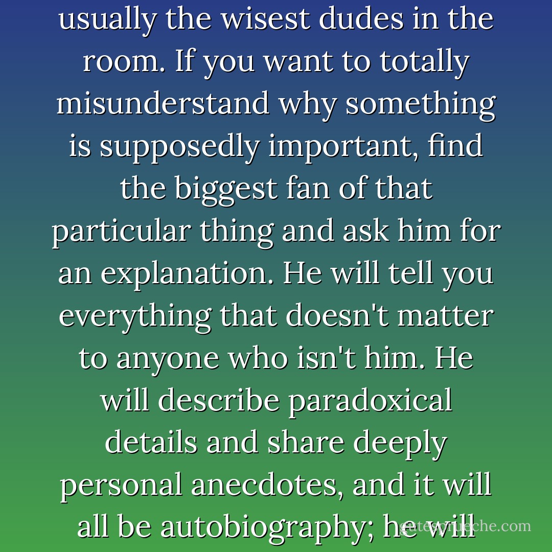 The only people who can ever put ideas into context are people who don't care; the unbiased and apathetic are usually the wisest dudes in the room. If you want to totally misunderstand why something is supposedly important, find the biggest fan of that particular thing and ask him for an explanation. He will tell you everything that doesn't matter to anyone who isn't him. He will describe paradoxical details and share deeply personal anecdotes, and it will all be autobiography; he will simply be explaining who he is by discussing something completely unrelated to his life. - Chuck Klosterman