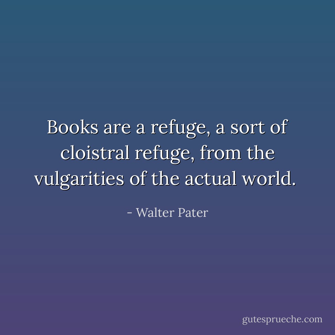 Books are a refuge, a sort of cloistral refuge, from the vulgarities of the actual world.  - Walter Pater