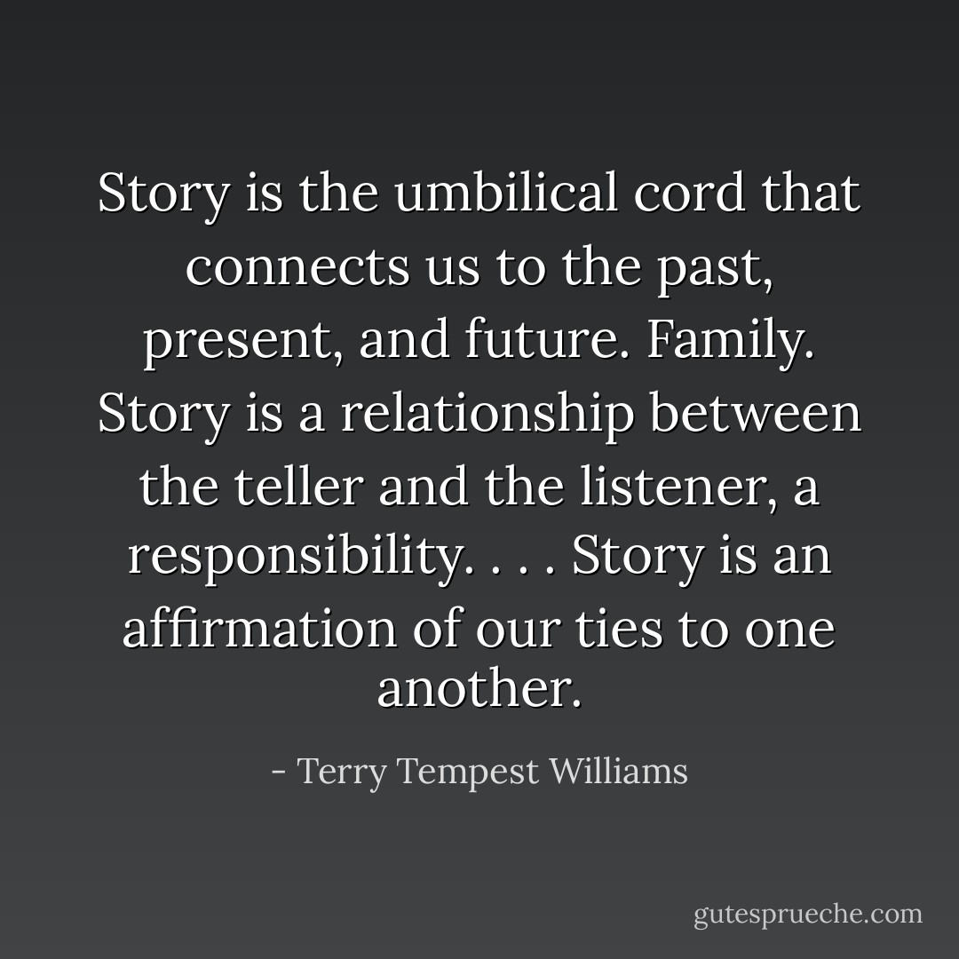 Story is the umbilical cord that connects us to the past, present, and future. Family. Story is a relationship between the teller and the listener, a responsibility. . . . Story is an affirmation of our ties to one another. - Terry Tempest Williams