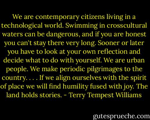 We are contemporary citizens living in a technological world. Swimming in crosscultural waters can be dangerous, and if you are honest you can't stay there very long. Sooner or later you have to look at your own reflection and decide what to do with yourself.<br />We are urban people. We make periodic pilgrimages to the country. . . . If we align ourselves with the spirit of place we will find humility fused with joy.<br />The land holds stories. - Terry Tempest Williams