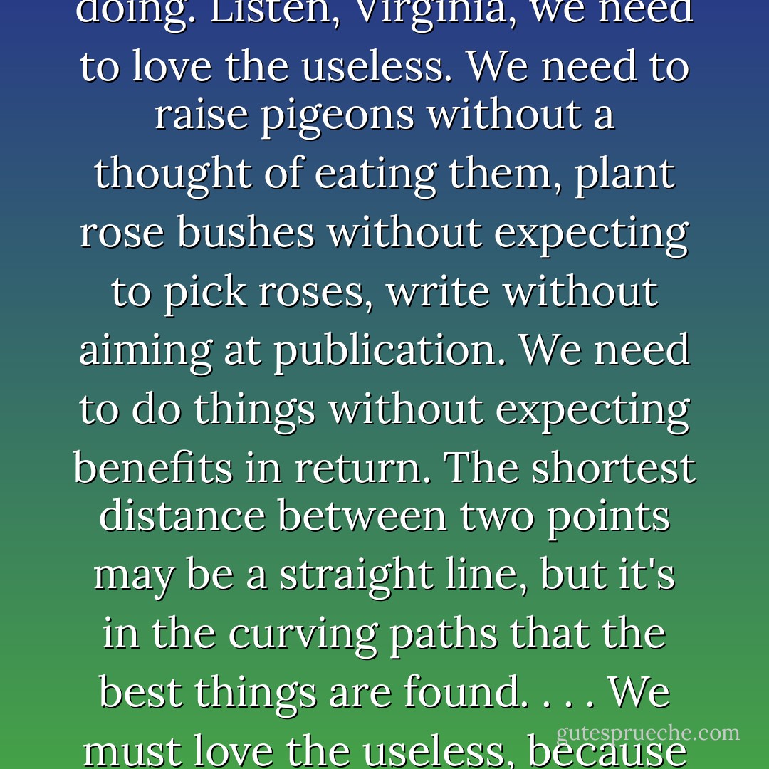 Think of something useless, and that's probably what I'll be doing. Listen, Virginia, we need to love the useless. We need to raise pigeons without a thought of eating them, plant rose bushes without expecting to pick roses, write without aiming at publication. We need to do things without expecting benefits in return. The shortest distance between two points may be a straight line, but it's in the curving paths that the best things are found. . . . We must love the useless, because there is beauty in uselessness. - Lygia Fagundes Telles