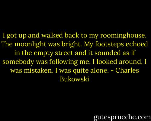 I got up and walked back to my roominghouse. The moonlight was bright. My footsteps echoed in the empty street and it sounded as if somebody was following me, I looked around. I was mistaken. I was quite alone. - Charles Bukowski