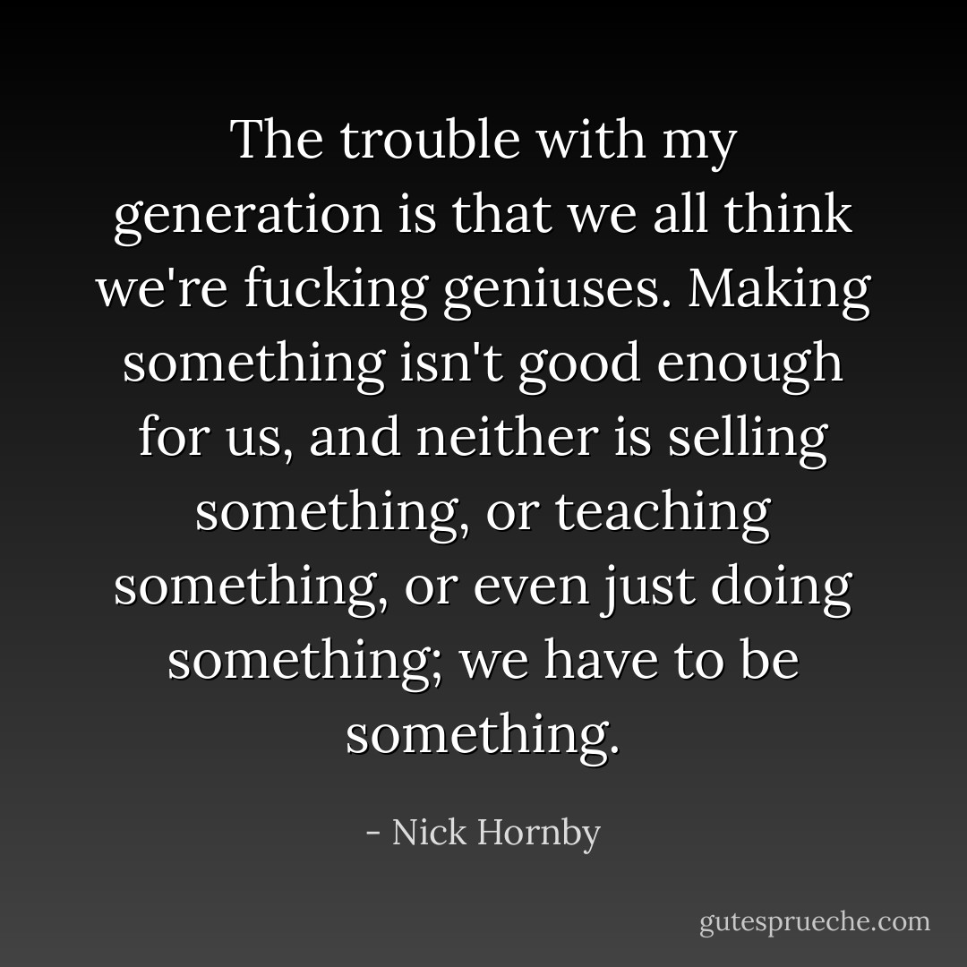 The trouble with my generation is that we all think we're fucking geniuses. Making something isn't good enough for us, and neither is selling something, or teaching something, or even just doing something; we have to <i>be</i> something. - Nick Hornby