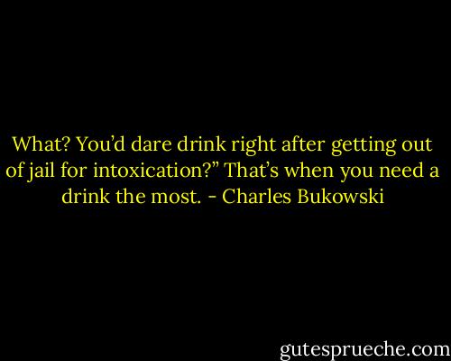 What? You’d dare drink right after getting out of jail for intoxication?”<br />That’s when you need a drink the most. - Charles Bukowski