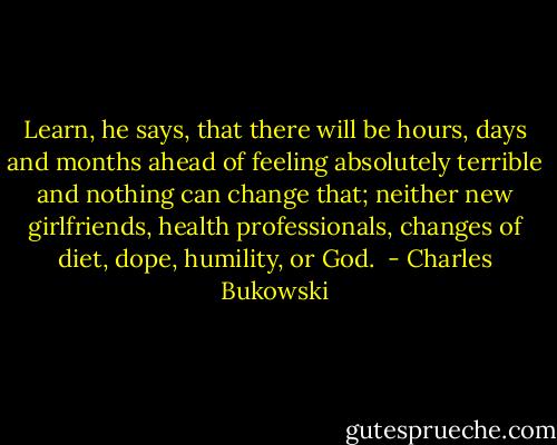 Learn, he says, that there will be hours, days<br />and months ahead of feeling absolutely terrible<br />and nothing can change that; neither new<br />girlfriends, health professionals, changes of diet, dope, humility, or<br />God.  - Charles Bukowski