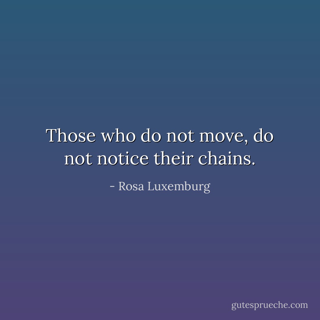Those who do not move, do not notice their chains. - Rosa Luxemburg