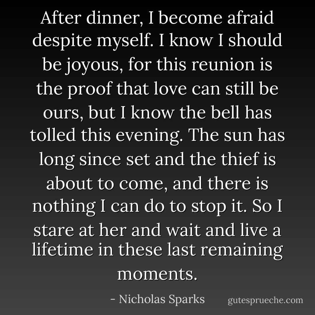 After dinner, I become afraid despite myself. I know I should be joyous, for this reunion is the proof that love can still be ours, but I know the bell has tolled this evening. The sun has long since set and the thief is about to come, and there is nothing I can do to stop it. So I stare at her and wait and live a lifetime in these last remaining moments. - Nicholas Sparks