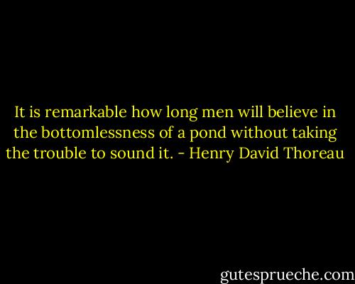 It is remarkable how long men will believe in the bottomlessness of a pond without taking the trouble to sound it. - Henry David Thoreau