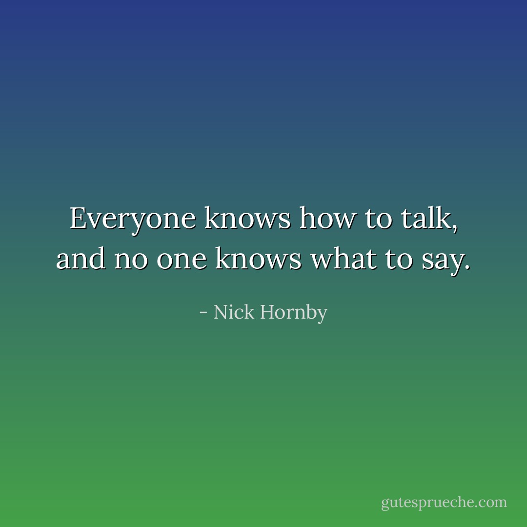 Everyone knows how to talk, and no one knows what to say. - Nick Hornby