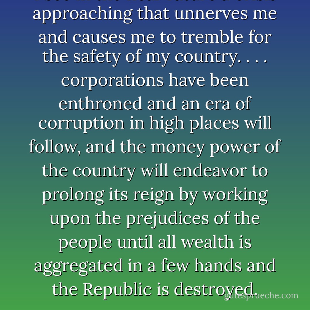 I see in the near future a crisis approaching that unnerves me and causes me to tremble for the safety of my country. . . . corporations have been enthroned and an era of corruption in high places will follow, and the money power of the country will endeavor to prolong its reign by working upon the prejudices of the people until all wealth is aggregated in a few hands and the Republic is destroyed. - Abraham Lincoln
