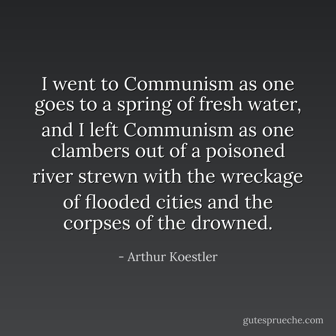 I went to Communism as one goes to a spring of fresh water, and I left Communism as one clambers out of a poisoned river strewn with the wreckage of flooded cities and the corpses of the drowned. - Arthur Koestler