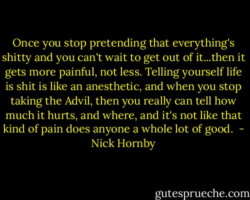 Once you stop pretending that everything's shitty and you can't wait to get out of it...then it gets more painful, not less. Telling yourself life is shit is like an anesthetic, and when you stop taking the Advil, then you really can tell how much it hurts, and where, and it's not like that kind of pain does anyone a whole lot of good.  - Nick Hornby