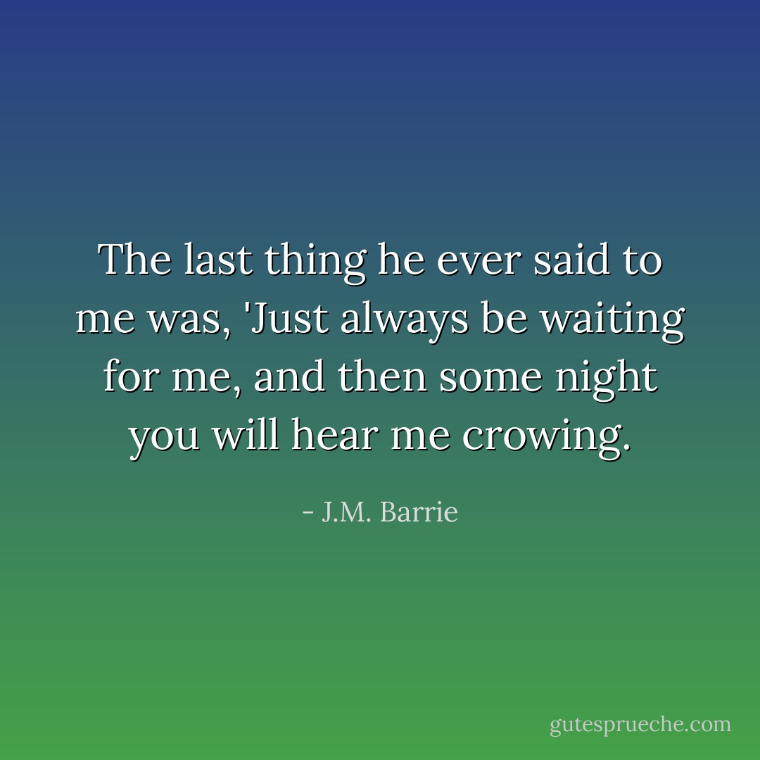 The last thing he ever said to me was, 'Just always be waiting for me, and then some night you will hear me crowing. - J.M. Barrie