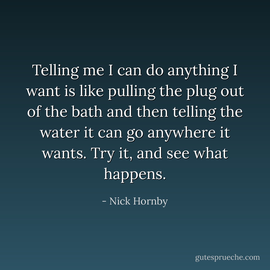 Telling me I can do anything I want is like pulling the plug out of the bath and then telling the water it can go anywhere it wants. Try it, and see what happens. - Nick Hornby