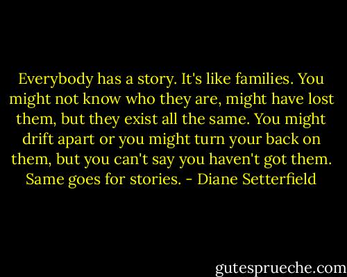 Everybody has a story. It's like families. You might not know who they are, might have lost them, but they exist all the same. You might drift apart or you might turn your back on them, but you can't say you haven't got them. Same goes for stories. - Diane Setterfield