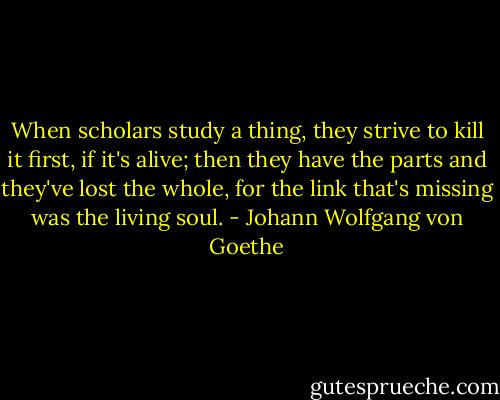 When scholars study a thing, they strive to kill it first, if it's alive; then they have the parts and they've lost the whole, for the link that's missing was the living soul. - Johann Wolfgang von Goethe