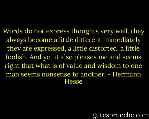 Words do not express thoughts very well. they always become a little different immediately they are expressed, a little distorted, a little foolish. And yet it also pleases me and seems right that what is of value and wisdom to one man seems nonsense to another. - Hermann Hesse